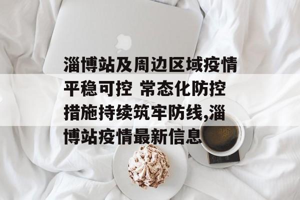 淄博站及周边区域疫情平稳可控 常态化防控措施持续筑牢防线,淄博站疫情最新信息