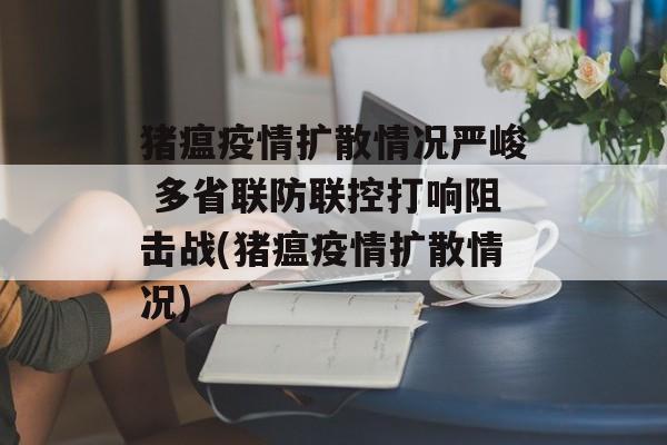 猪瘟疫情扩散情况严峻 多省联防联控打响阻击战(猪瘟疫情扩散情况)