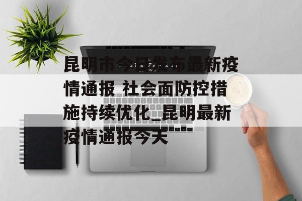昆明市今日发布最新疫情通报 社会面防控措施持续优化_昆明最新疫情通报今天