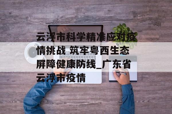 云浮市科学精准应对疫情挑战 筑牢粤西生态屏障健康防线_广东省云浮市疫情