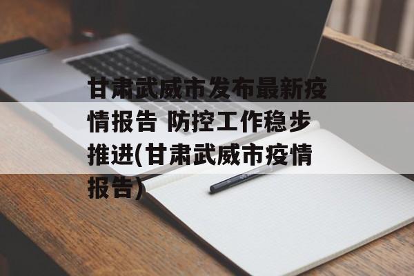甘肃武威市发布最新疫情报告 防控工作稳步推进(甘肃武威市疫情报告)