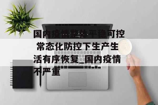 国内疫情整体平稳可控 常态化防控下生产生活有序恢复_国内疫情不严重