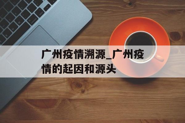 广州疫情溯源_广州疫情的起因和源头