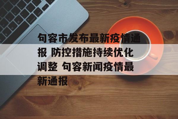 句容市发布最新疫情通报 防控措施持续优化调整 句容新闻疫情最新通报